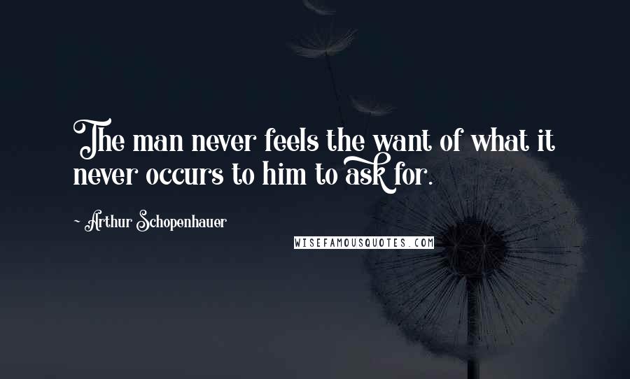 Arthur Schopenhauer Quotes: The man never feels the want of what it never occurs to him to ask for.