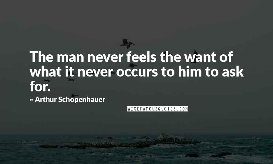 Arthur Schopenhauer Quotes: The man never feels the want of what it never occurs to him to ask for.