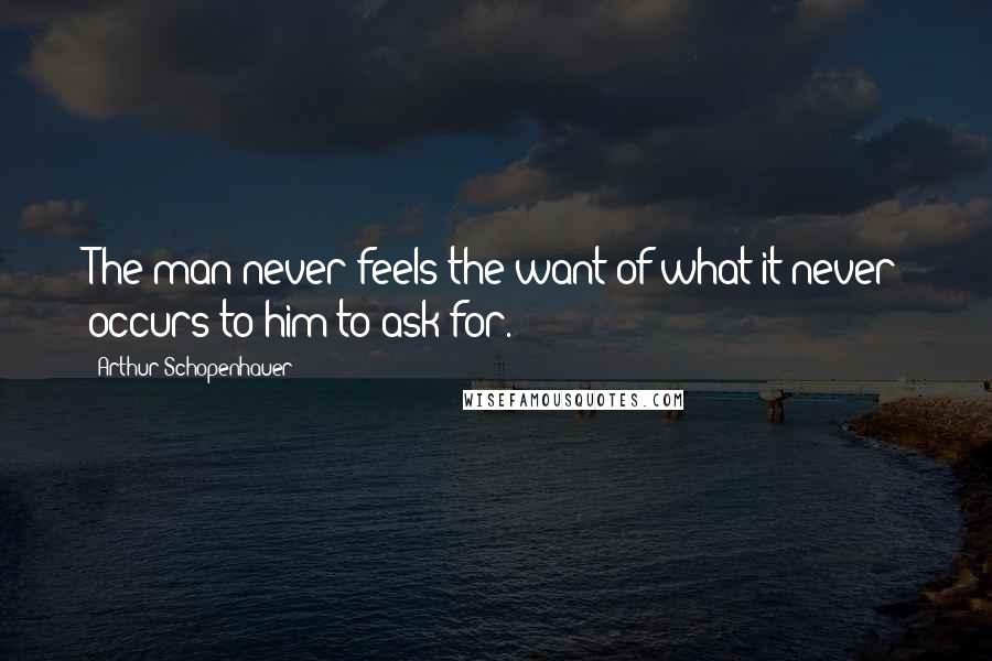 Arthur Schopenhauer Quotes: The man never feels the want of what it never occurs to him to ask for.