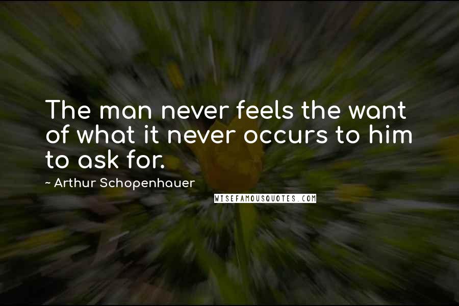 Arthur Schopenhauer Quotes: The man never feels the want of what it never occurs to him to ask for.