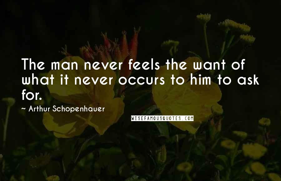 Arthur Schopenhauer Quotes: The man never feels the want of what it never occurs to him to ask for.