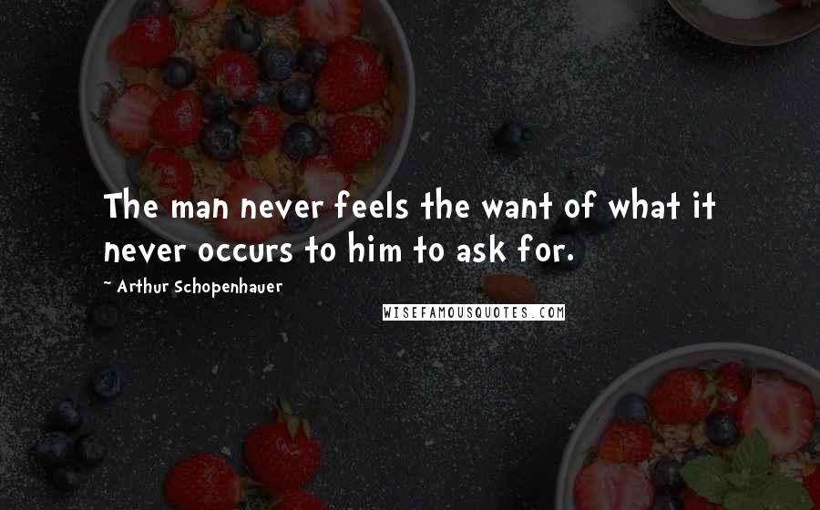 Arthur Schopenhauer Quotes: The man never feels the want of what it never occurs to him to ask for.