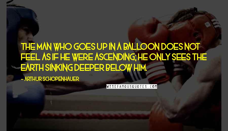 Arthur Schopenhauer Quotes: The man who goes up in a balloon does not feel as if he were ascending; he only sees the earth sinking deeper below him.