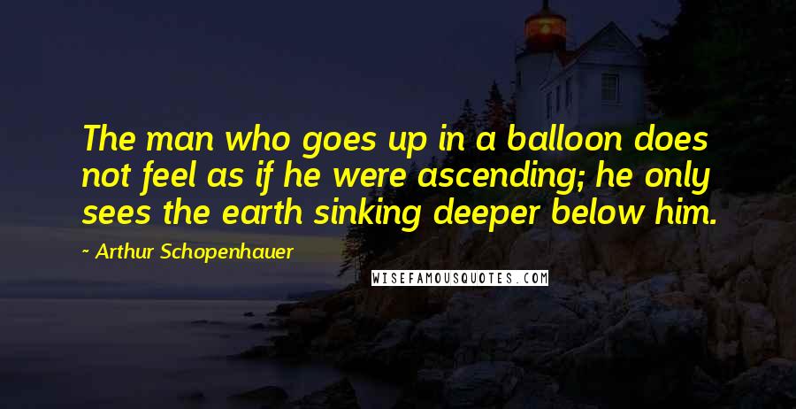 Arthur Schopenhauer Quotes: The man who goes up in a balloon does not feel as if he were ascending; he only sees the earth sinking deeper below him.