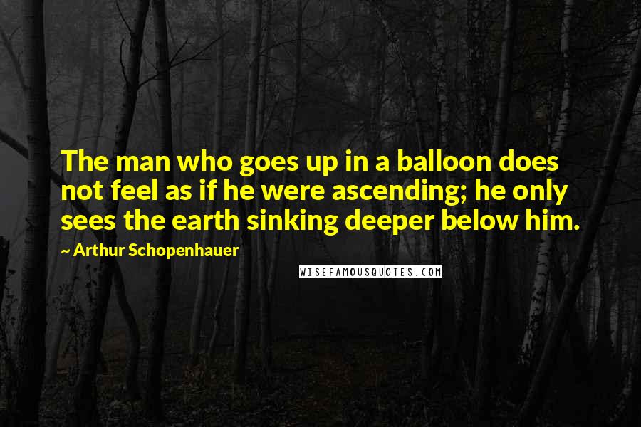 Arthur Schopenhauer Quotes: The man who goes up in a balloon does not feel as if he were ascending; he only sees the earth sinking deeper below him.