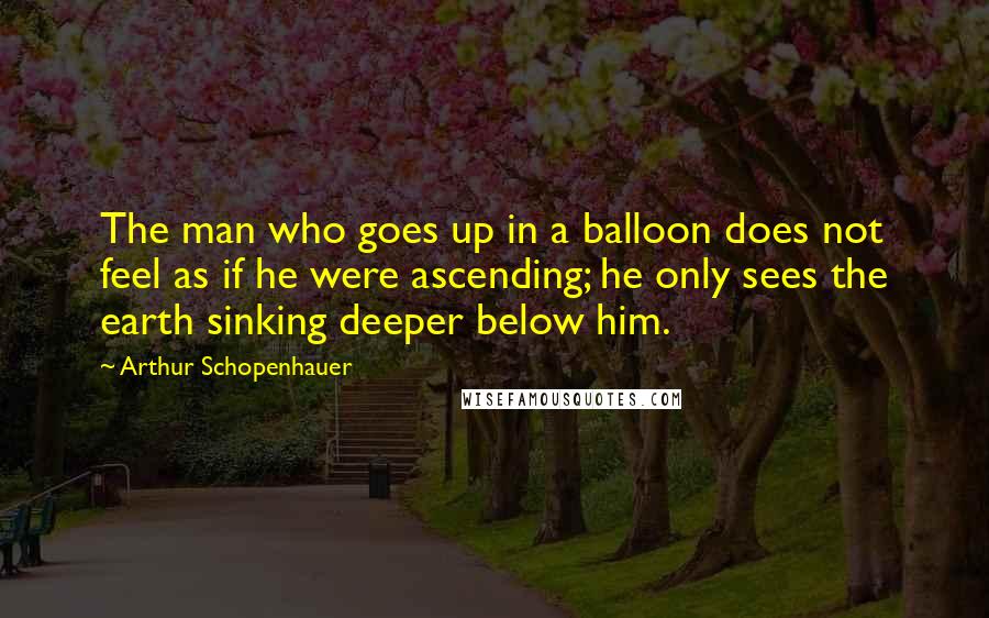 Arthur Schopenhauer Quotes: The man who goes up in a balloon does not feel as if he were ascending; he only sees the earth sinking deeper below him.