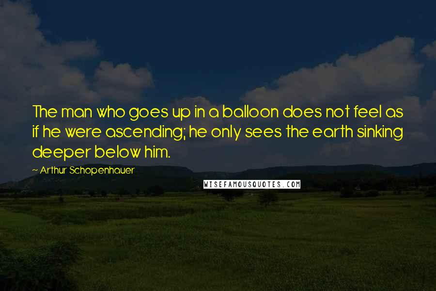 Arthur Schopenhauer Quotes: The man who goes up in a balloon does not feel as if he were ascending; he only sees the earth sinking deeper below him.