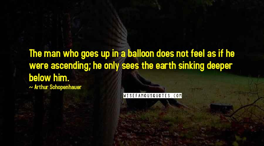 Arthur Schopenhauer Quotes: The man who goes up in a balloon does not feel as if he were ascending; he only sees the earth sinking deeper below him.