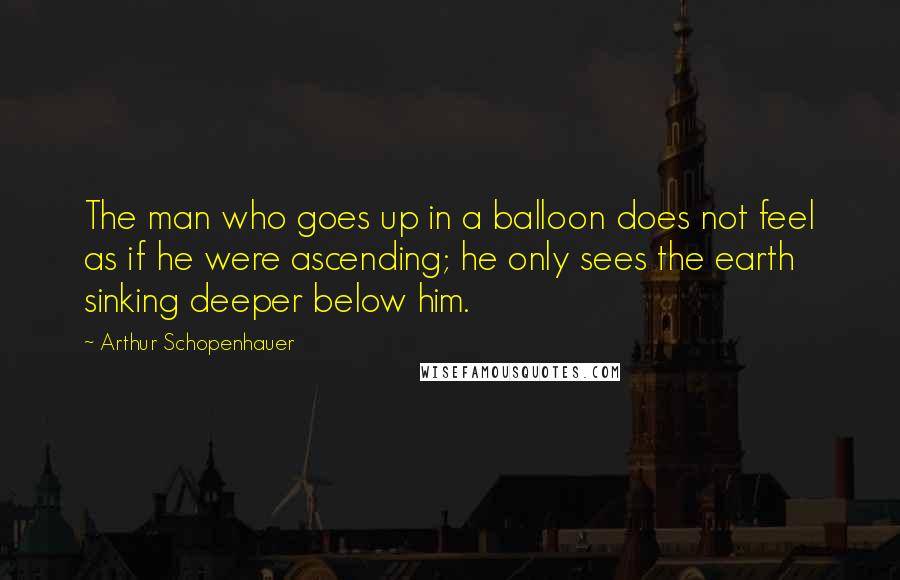 Arthur Schopenhauer Quotes: The man who goes up in a balloon does not feel as if he were ascending; he only sees the earth sinking deeper below him.