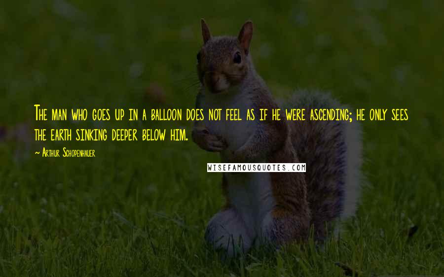 Arthur Schopenhauer Quotes: The man who goes up in a balloon does not feel as if he were ascending; he only sees the earth sinking deeper below him.
