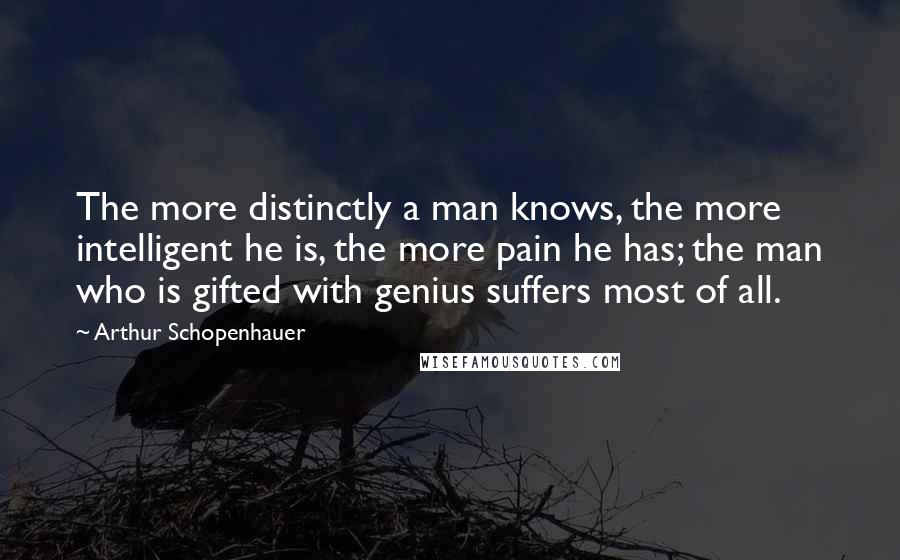 Arthur Schopenhauer Quotes: The more distinctly a man knows, the more intelligent he is, the more pain he has; the man who is gifted with genius suffers most of all.