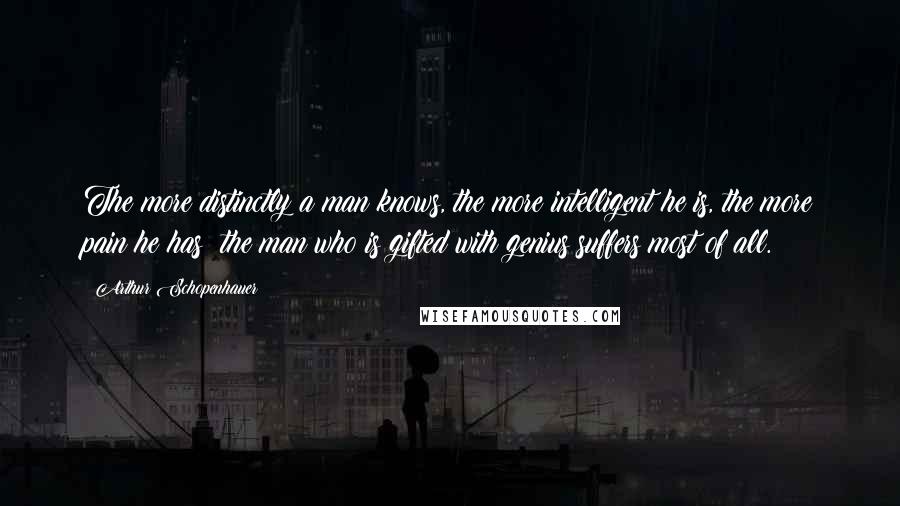 Arthur Schopenhauer Quotes: The more distinctly a man knows, the more intelligent he is, the more pain he has; the man who is gifted with genius suffers most of all.