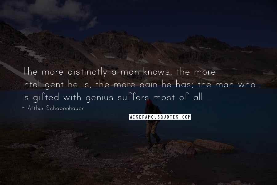 Arthur Schopenhauer Quotes: The more distinctly a man knows, the more intelligent he is, the more pain he has; the man who is gifted with genius suffers most of all.