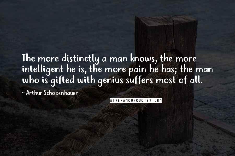 Arthur Schopenhauer Quotes: The more distinctly a man knows, the more intelligent he is, the more pain he has; the man who is gifted with genius suffers most of all.