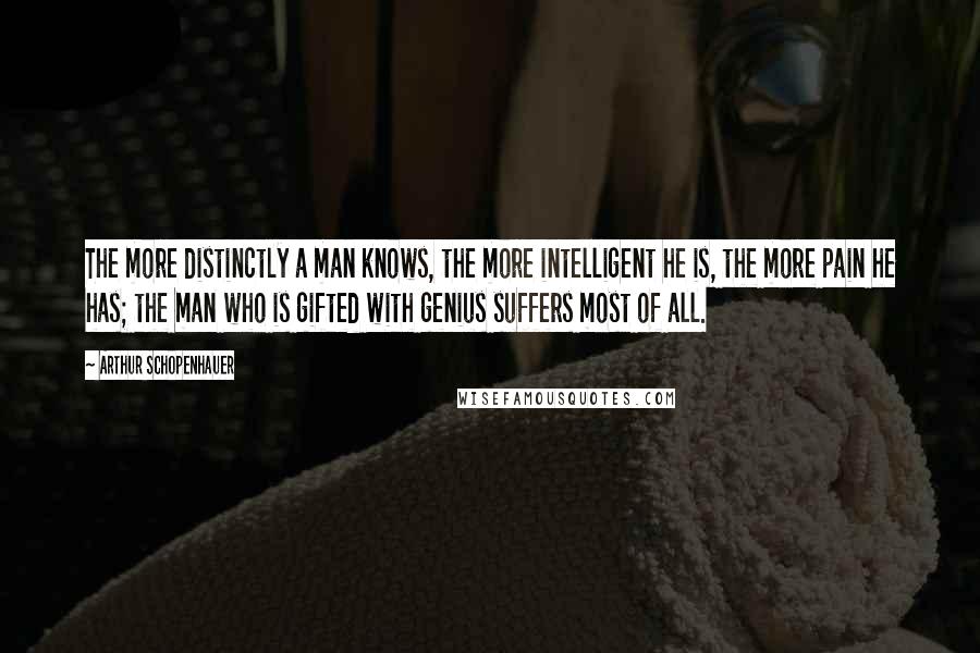 Arthur Schopenhauer Quotes: The more distinctly a man knows, the more intelligent he is, the more pain he has; the man who is gifted with genius suffers most of all.