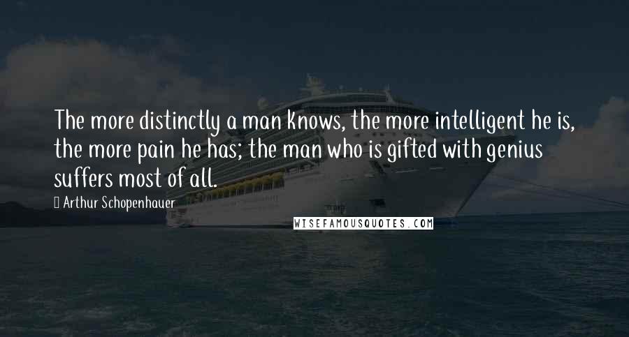 Arthur Schopenhauer Quotes: The more distinctly a man knows, the more intelligent he is, the more pain he has; the man who is gifted with genius suffers most of all.