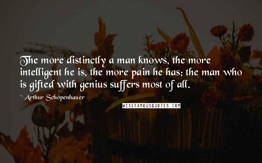 Arthur Schopenhauer Quotes: The more distinctly a man knows, the more intelligent he is, the more pain he has; the man who is gifted with genius suffers most of all.