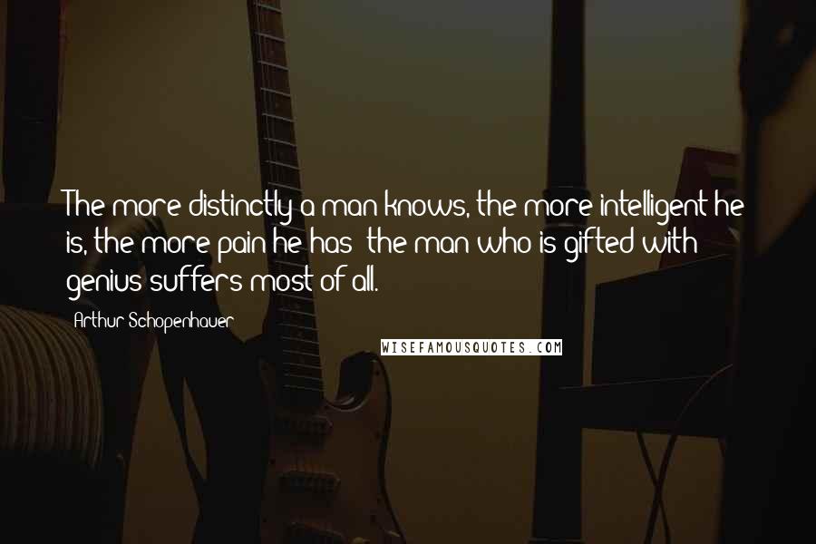 Arthur Schopenhauer Quotes: The more distinctly a man knows, the more intelligent he is, the more pain he has; the man who is gifted with genius suffers most of all.