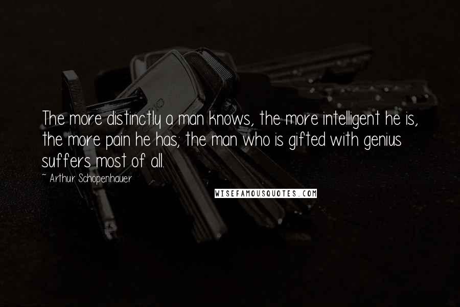 Arthur Schopenhauer Quotes: The more distinctly a man knows, the more intelligent he is, the more pain he has; the man who is gifted with genius suffers most of all.