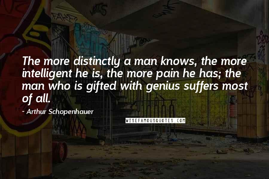 Arthur Schopenhauer Quotes: The more distinctly a man knows, the more intelligent he is, the more pain he has; the man who is gifted with genius suffers most of all.