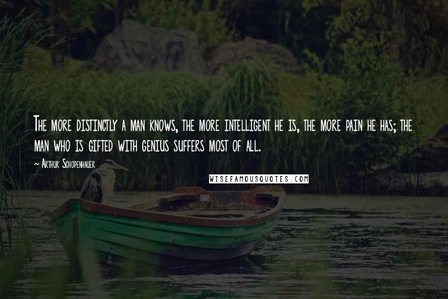 Arthur Schopenhauer Quotes: The more distinctly a man knows, the more intelligent he is, the more pain he has; the man who is gifted with genius suffers most of all.