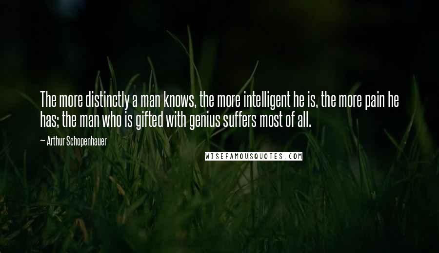 Arthur Schopenhauer Quotes: The more distinctly a man knows, the more intelligent he is, the more pain he has; the man who is gifted with genius suffers most of all.