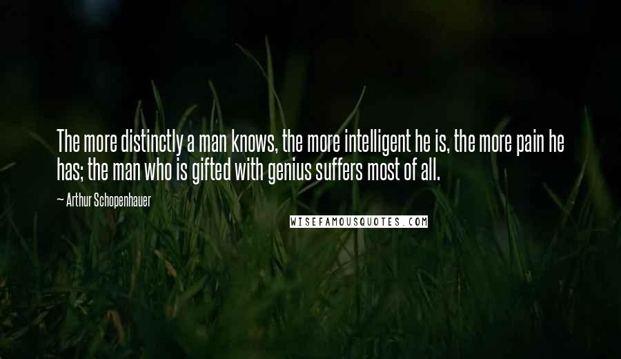 Arthur Schopenhauer Quotes: The more distinctly a man knows, the more intelligent he is, the more pain he has; the man who is gifted with genius suffers most of all.