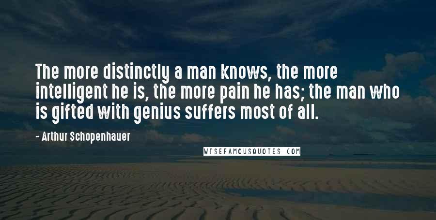 Arthur Schopenhauer Quotes: The more distinctly a man knows, the more intelligent he is, the more pain he has; the man who is gifted with genius suffers most of all.