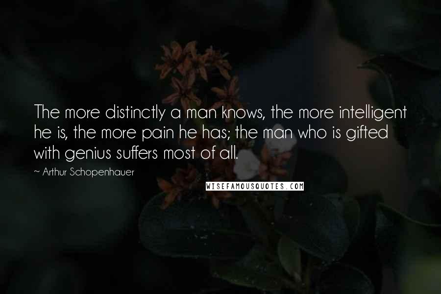 Arthur Schopenhauer Quotes: The more distinctly a man knows, the more intelligent he is, the more pain he has; the man who is gifted with genius suffers most of all.