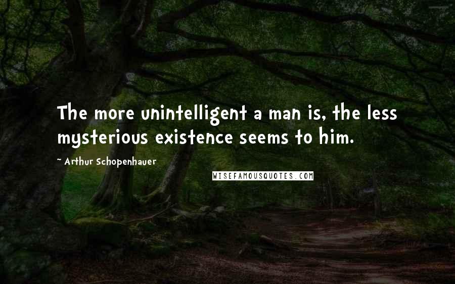 Arthur Schopenhauer Quotes: The more unintelligent a man is, the less mysterious existence seems to him.