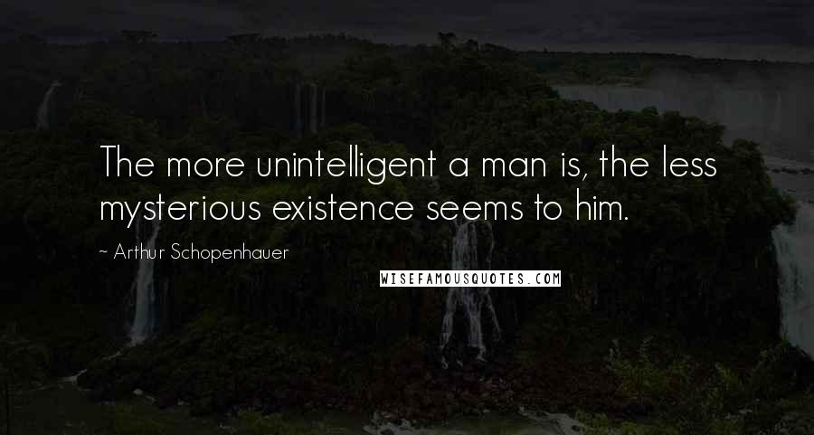 Arthur Schopenhauer Quotes: The more unintelligent a man is, the less mysterious existence seems to him.