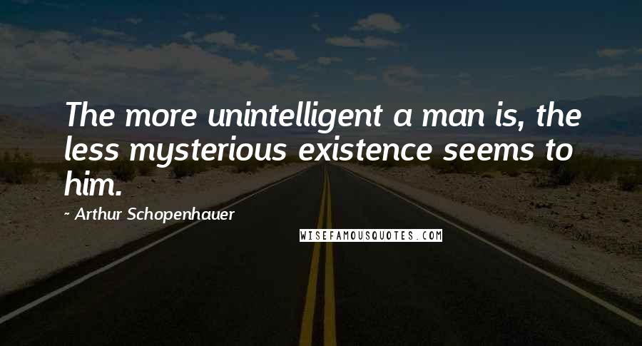 Arthur Schopenhauer Quotes: The more unintelligent a man is, the less mysterious existence seems to him.