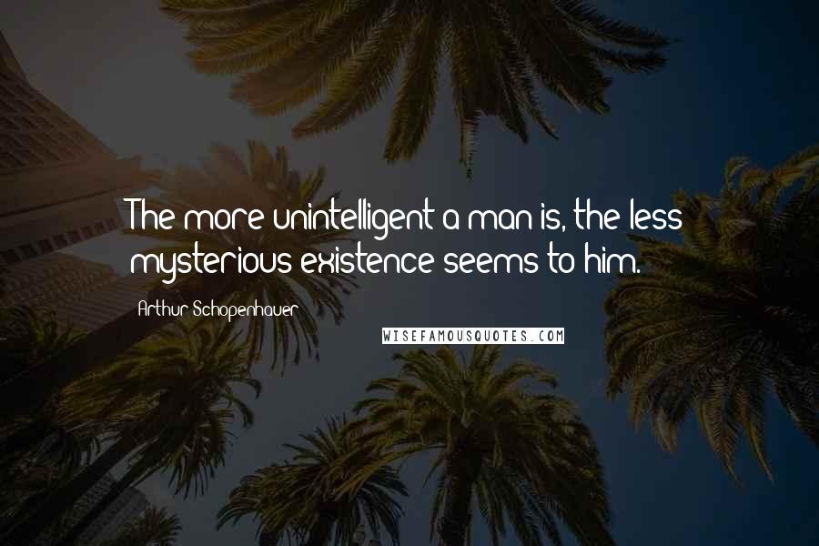 Arthur Schopenhauer Quotes: The more unintelligent a man is, the less mysterious existence seems to him.