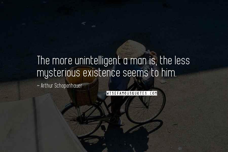 Arthur Schopenhauer Quotes: The more unintelligent a man is, the less mysterious existence seems to him.