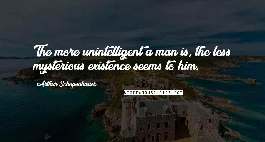 Arthur Schopenhauer Quotes: The more unintelligent a man is, the less mysterious existence seems to him.