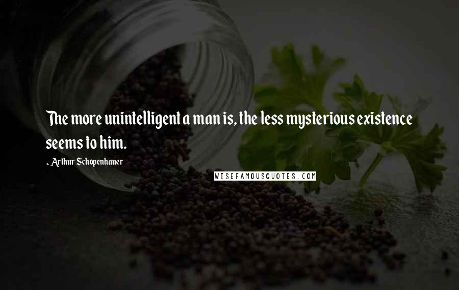 Arthur Schopenhauer Quotes: The more unintelligent a man is, the less mysterious existence seems to him.