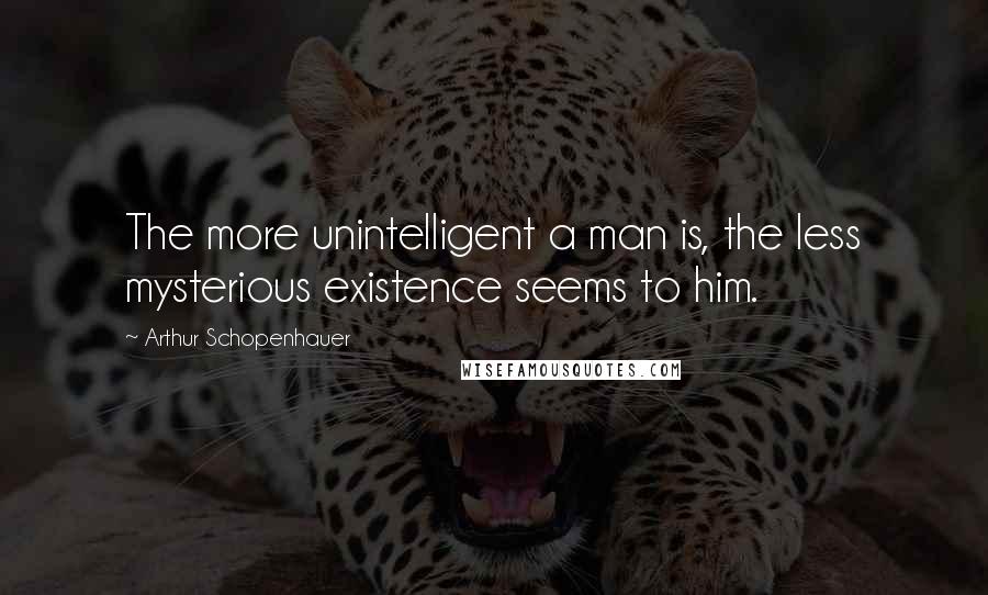 Arthur Schopenhauer Quotes: The more unintelligent a man is, the less mysterious existence seems to him.