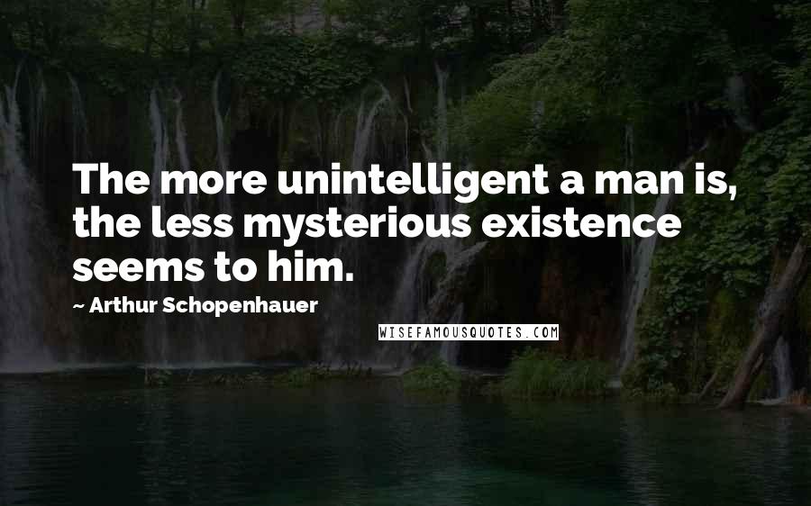 Arthur Schopenhauer Quotes: The more unintelligent a man is, the less mysterious existence seems to him.