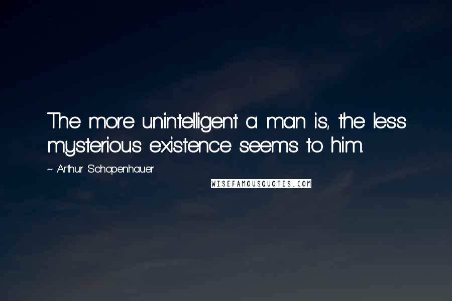 Arthur Schopenhauer Quotes: The more unintelligent a man is, the less mysterious existence seems to him.