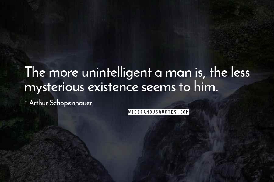 Arthur Schopenhauer Quotes: The more unintelligent a man is, the less mysterious existence seems to him.