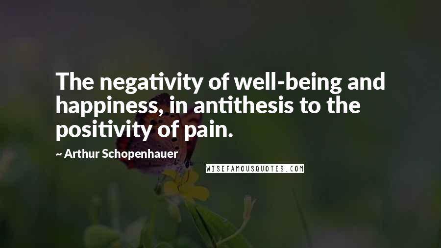 Arthur Schopenhauer Quotes: The negativity of well-being and happiness, in antithesis to the positivity of pain.