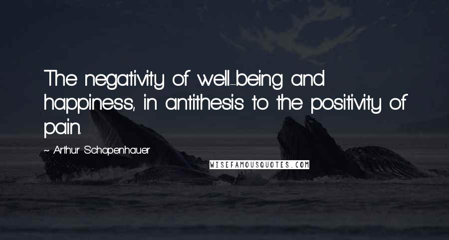 Arthur Schopenhauer Quotes: The negativity of well-being and happiness, in antithesis to the positivity of pain.