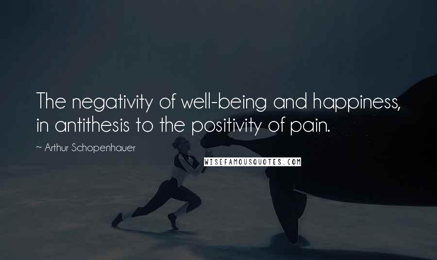 Arthur Schopenhauer Quotes: The negativity of well-being and happiness, in antithesis to the positivity of pain.