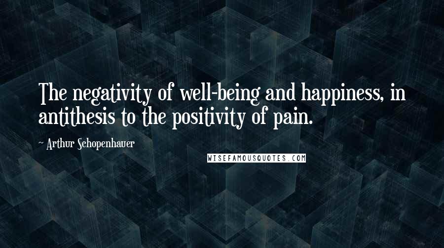 Arthur Schopenhauer Quotes: The negativity of well-being and happiness, in antithesis to the positivity of pain.