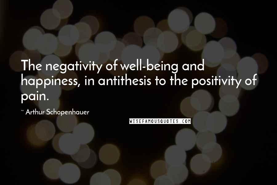 Arthur Schopenhauer Quotes: The negativity of well-being and happiness, in antithesis to the positivity of pain.