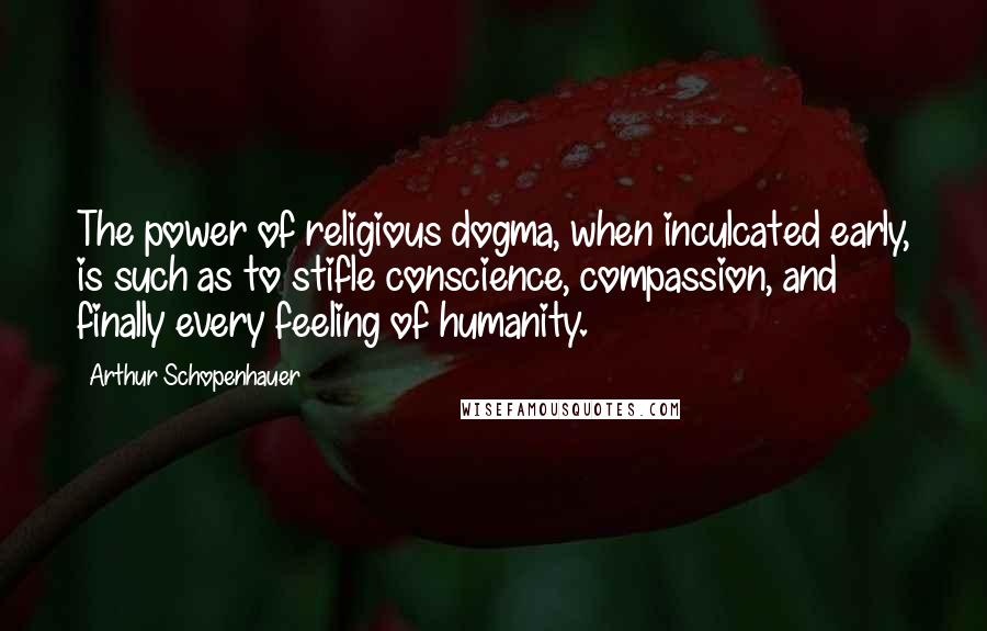 Arthur Schopenhauer Quotes: The power of religious dogma, when inculcated early, is such as to stifle conscience, compassion, and finally every feeling of humanity.