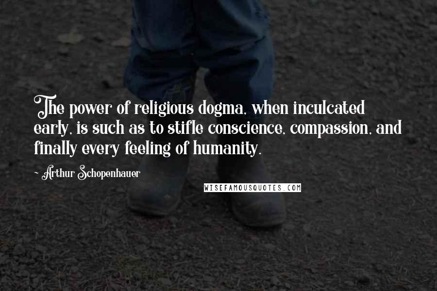 Arthur Schopenhauer Quotes: The power of religious dogma, when inculcated early, is such as to stifle conscience, compassion, and finally every feeling of humanity.