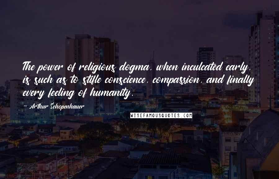 Arthur Schopenhauer Quotes: The power of religious dogma, when inculcated early, is such as to stifle conscience, compassion, and finally every feeling of humanity.