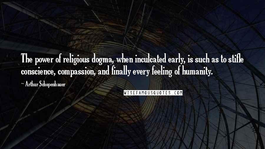 Arthur Schopenhauer Quotes: The power of religious dogma, when inculcated early, is such as to stifle conscience, compassion, and finally every feeling of humanity.