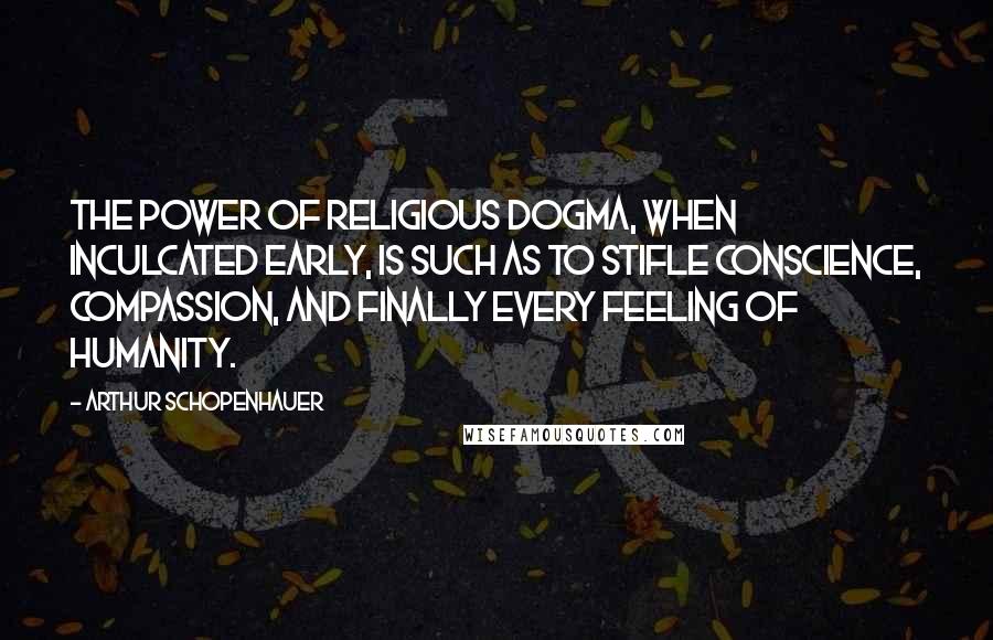 Arthur Schopenhauer Quotes: The power of religious dogma, when inculcated early, is such as to stifle conscience, compassion, and finally every feeling of humanity.